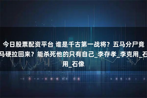 今日股票配资平台 谁是千古第一战将？五马分尸竟将马硬拉回来？能杀死他的只有自己_李存孝_李克用_石像