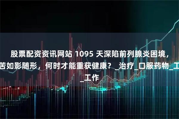 股票配资资讯网站 1095 天深陷前列腺炎困境，痛苦如影随形，何时才能重获健康？_治疗_口服药物_工作