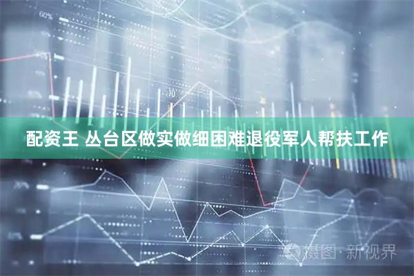 配资王 丛台区做实做细困难退役军人帮扶工作