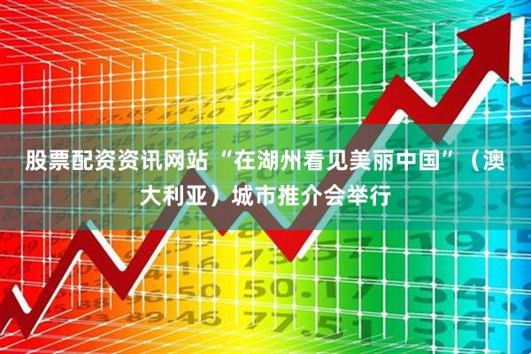 股票配资资讯网站 “在湖州看见美丽中国”（澳大利亚）城市推介会举行