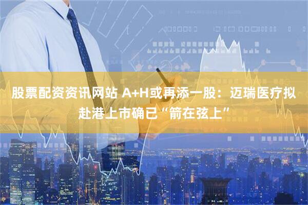 股票配资资讯网站 A+H或再添一股：迈瑞医疗拟赴港上市确已“箭在弦上”