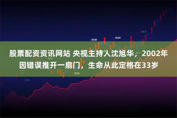 股票配资资讯网站 央视主持人沈旭华，2002年因错误推开一扇门，生命从此定格在33岁