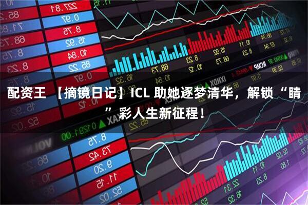 配资王 【摘镜日记】ICL 助她逐梦清华，解锁 “睛” 彩人生新征程！