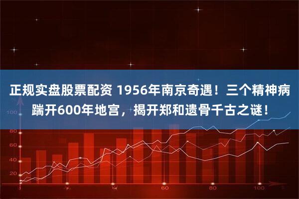 正规实盘股票配资 1956年南京奇遇！三个精神病踹开600年地宫，揭开郑和遗骨千古之谜！