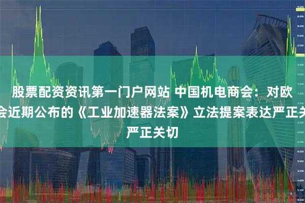 股票配资资讯第一门户网站 中国机电商会：对欧委会近期公布的《工业加速器法案》立法提案表达严正关切