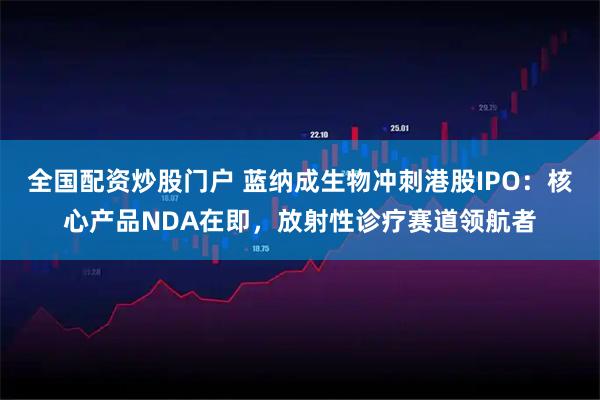 全国配资炒股门户 蓝纳成生物冲刺港股IPO：核心产品NDA在即，放射性诊疗赛道领航者